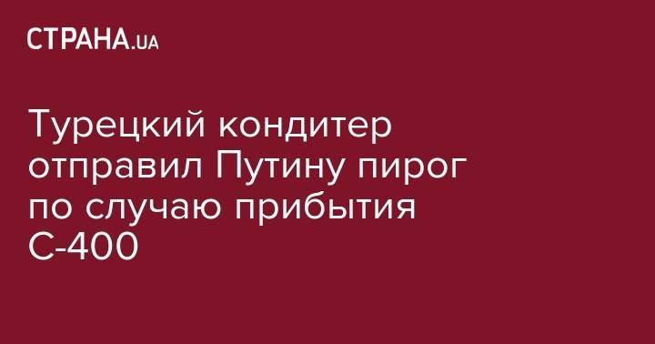 Владимир Путин - Турецкий кондитер отправил Путину пирог по случаю прибытия С-400 - strana.ua - Россия - США - Турция - Анкара