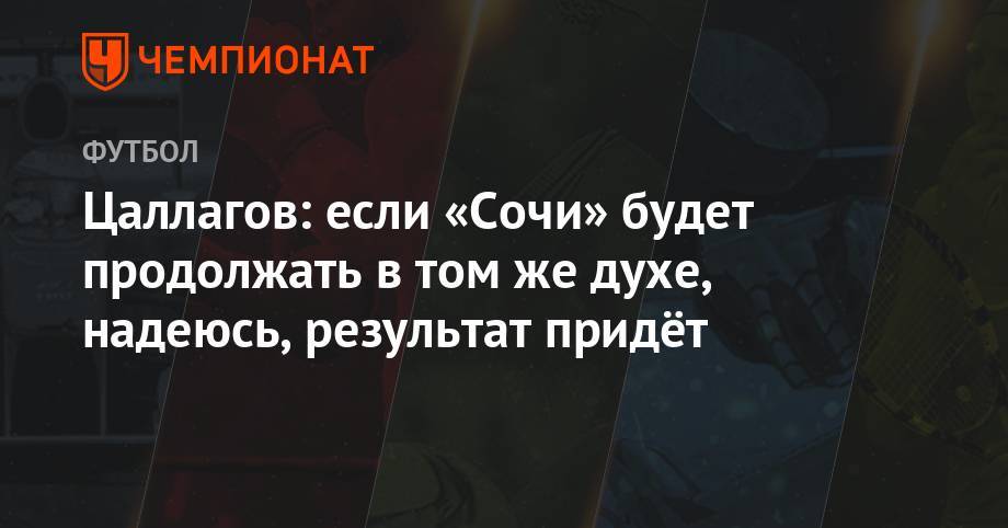 Цаллагов: если «Сочи» будет продолжать в том же духе, надеюсь, результат придёт - championat.com - Москва - Сочи