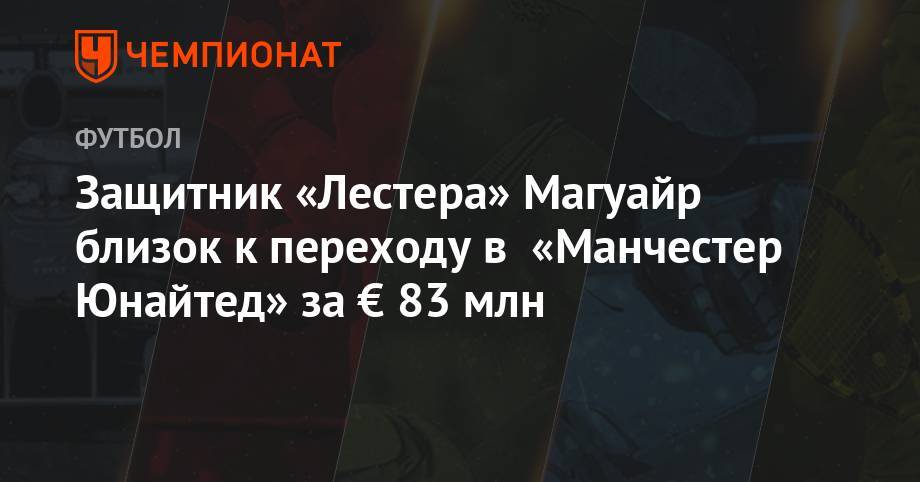 Гарри Магуайр - Защитник «Лестера» Магуайр близок к переходу в «Манчестер Юнайтед» за € 83 млн - championat.com - Англия