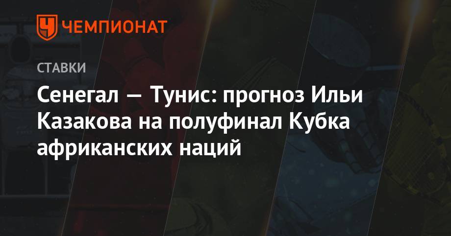 Илья Казаков - Сенегал — Тунис: прогноз Ильи Казакова на полуфинал Кубка африканских наций - championat.com - Тунис - Тунисская Респ. - Сенегал