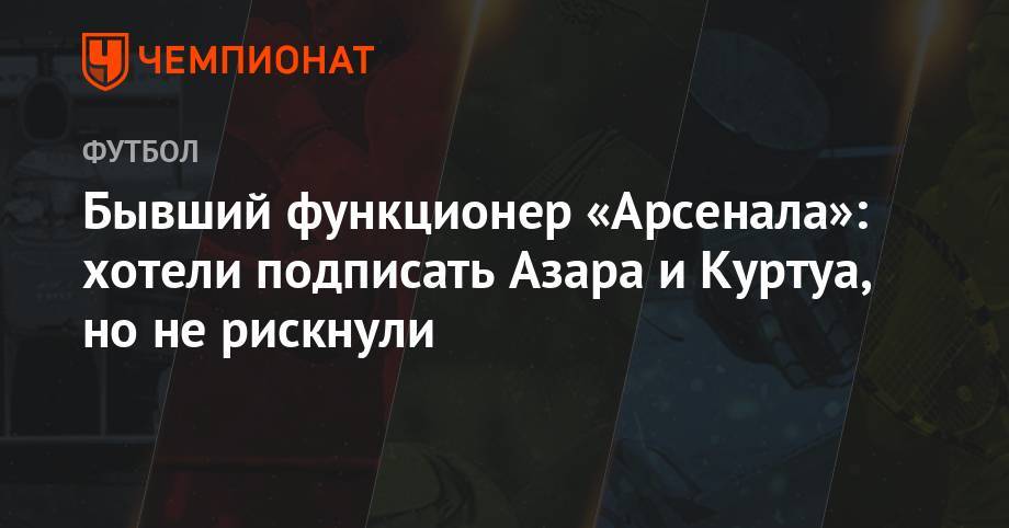 Арсен Венгер - Бывший функционер «Арсенала»: хотели подписать Азара и Куртуа, но не рискнули - championat.com