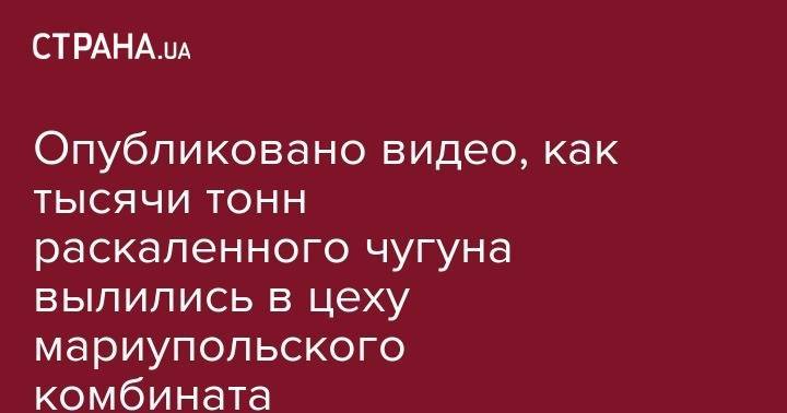 Опубликовано видео, как тысячи тонн раскаленного чугуна вылились в цеху мариупольского комбината - strana.ua - Мариуполь - Каменск