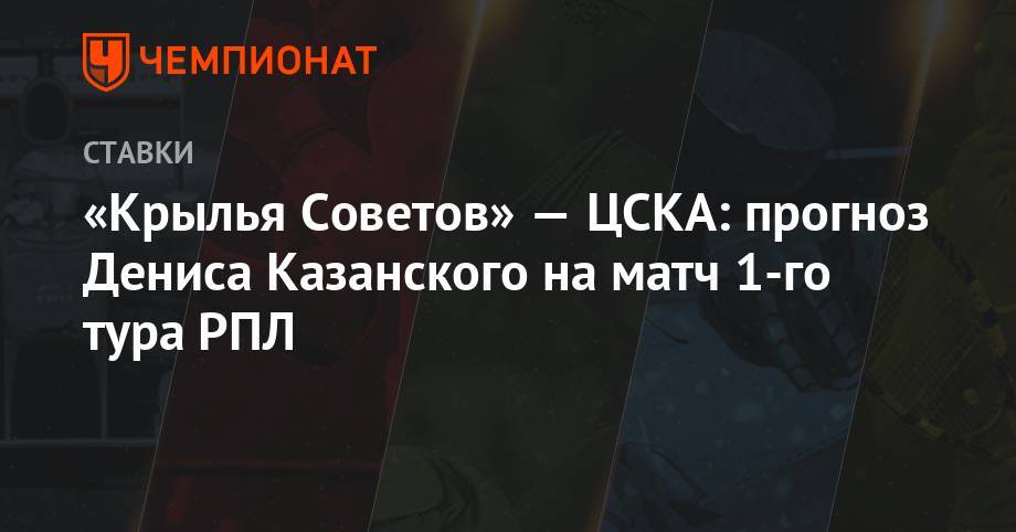 Денис Казанский - «Крылья Советов» — ЦСКА: прогноз Дениса Казанского на матч 1-го тура РПЛ - championat.com