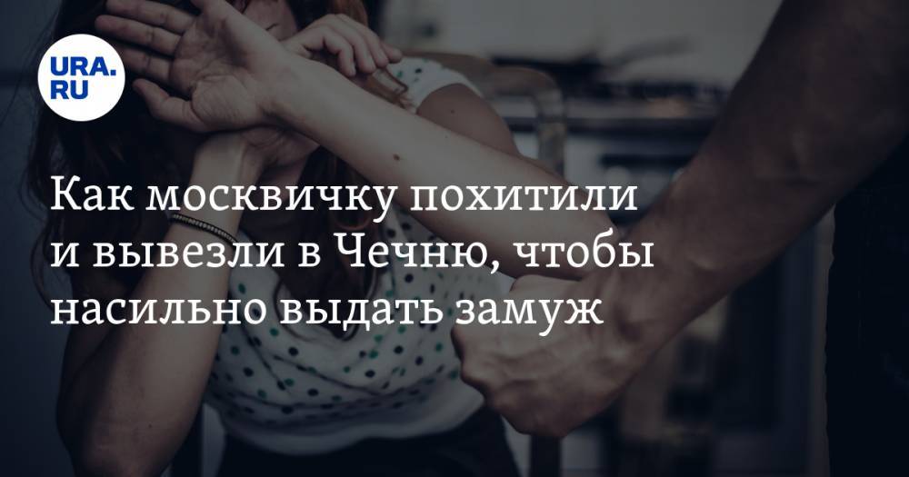 Как москвичку похитили и&nbsp;вывезли в&nbsp;Чечню, чтобы насильно выдать замуж - ura.news - Москва - респ. Чечня