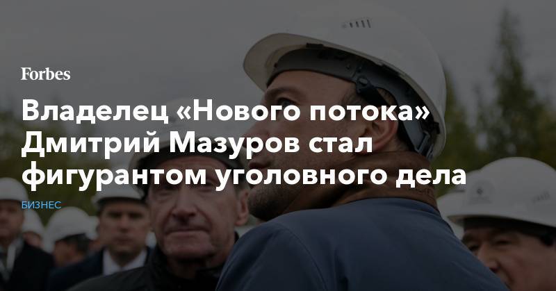 Дмитрий Мазуров - Владелец «Нового потока» Дмитрий Мазуров стал фигурантом уголовного дела - forbes.ru - Москва - Россия