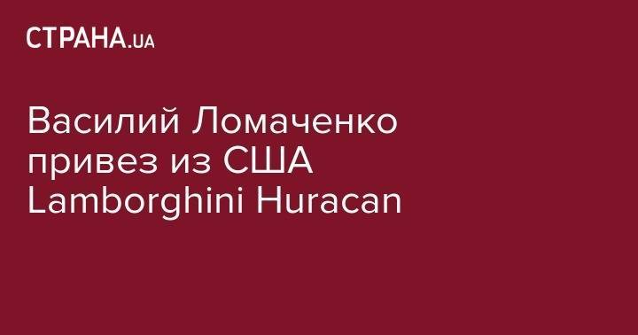 Василий Ломаченко - Василий Ломаченко привез из США Lamborghini Нuracan - strana.ua - США - Украина