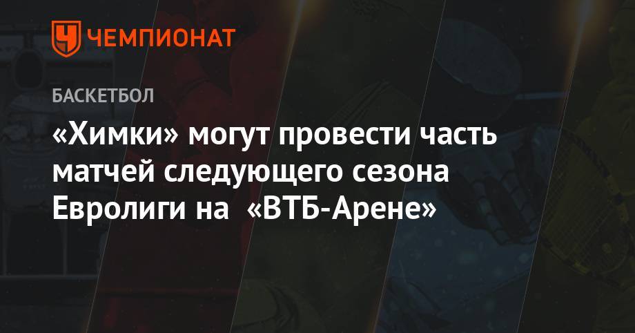 Павел Астахов - «Химки» могут провести часть матчей следующего сезона Евролиги на «ВТБ-Арене» - championat.com - Москва