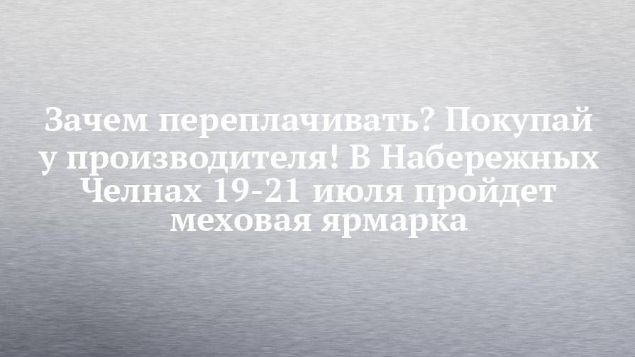 Зачем переплачивать? Покупай у производителя! В Набережных Челнах 19-21 июля пройдет меховая ярмарка - chelny-izvest.ru - Кировская обл.