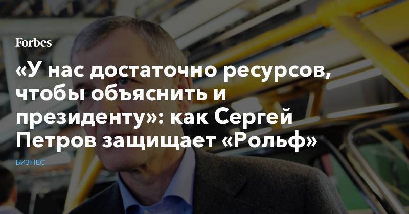 Владимир Путин - Сергей Петров - «У нас достаточно ресурсов, чтобы объяснить и президенту»: как Сергей Петров защищает «Рольф» - forbes.ru - Россия