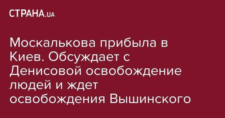 Кирилл Вышинский - Людмила Денисова - Татьяна Москалькова - Москалькова прибыла в Киев. Обсуждает с Денисовой освобождение людей и ждет освобождения Вышинского - strana.ua - Россия - Украина - Киев - Крым