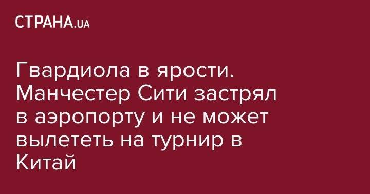 Гвардиола в ярости. Манчестер Сити застрял в аэропорту и не может вылететь на турнир в Китай - strana.ua - Китай - Англия - Шанхай