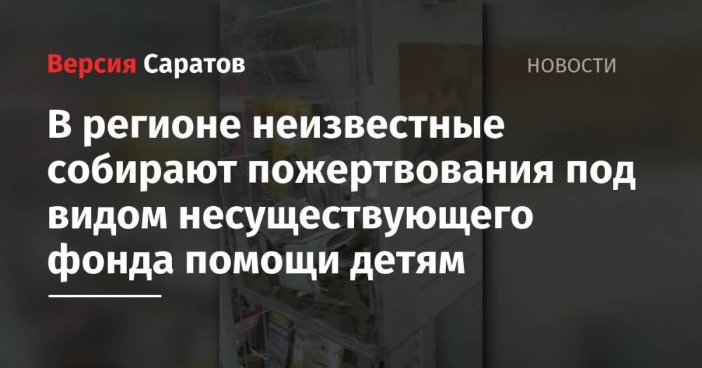 В регионе неизвестные собирают пожертвования под видом несуществующего фонда помощи детям - nversia.ru - Саратовская обл. - Саратов