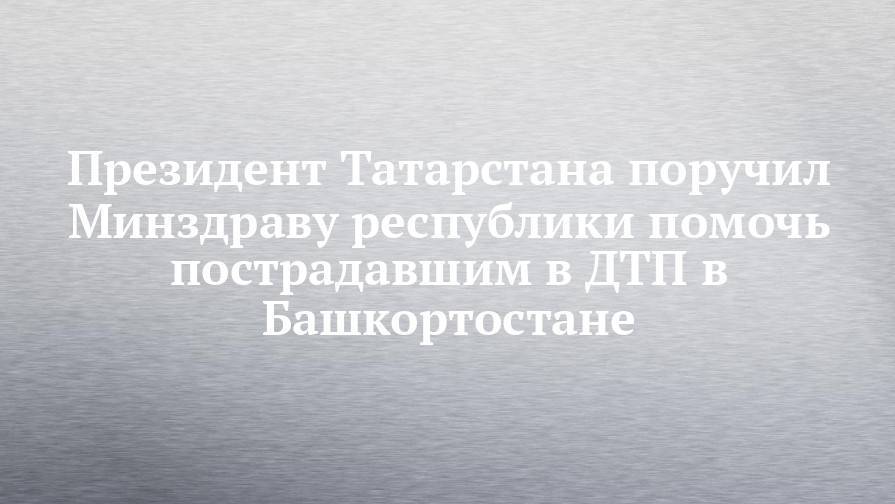 Лилия Галимова - Президент Татарстана поручил Минздраву республики помочь пострадавшим в ДТП в Башкортостане - chelny-izvest.ru - Башкирия - респ. Татарстан