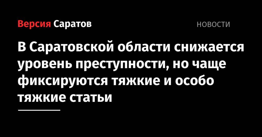 В Саратовской области снижается уровень преступности, но чаще фиксируются тяжкие и особо тяжкие статьи - nversia.ru - Саратовская обл. - р-н Кировский - Петровск - район Саратова