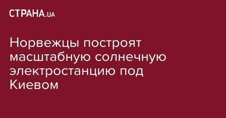 Норвежцы построят масштабную солнечную электростанцию под Киевом - strana.ua - Норвегия - Украина - Киев - Киевская обл. - Пакистан
