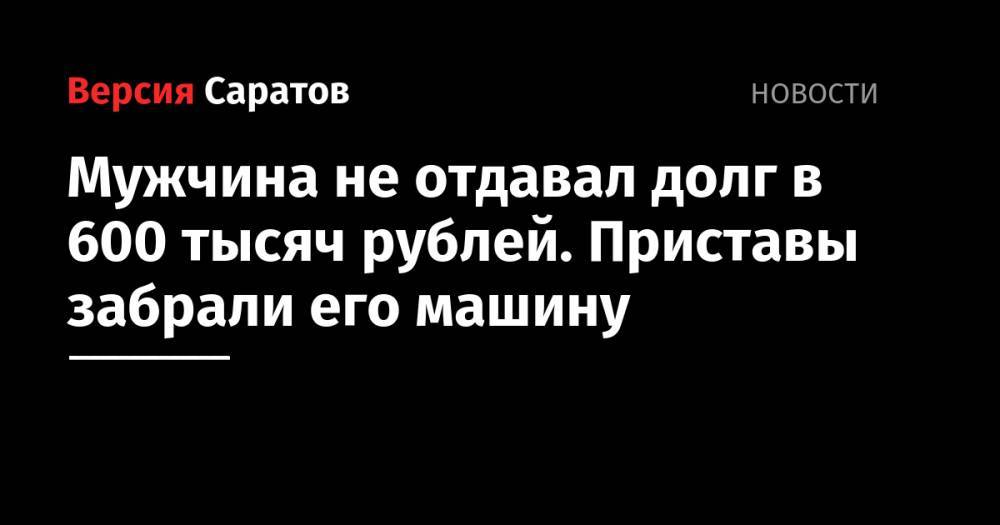 Мужчина не отдавал долг в 600 тысяч рублей. Приставы забрали его машину - nversia.ru - Саратовская обл. - Саратов - район Ленинский