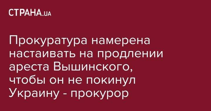 Кирилл Вышинский - Евгений Комаровский - Прокуратура намерена настаивать на продлении ареста Вышинского, чтобы он не покинул Украину - прокурор - strana.ua - Украина - Киев - Крым - Херсон