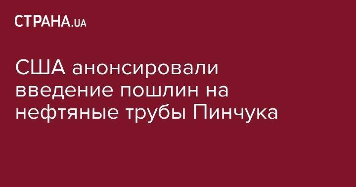 Виктор Пинчук - США анонсировали введение пошлин на нефтяные трубы Пинчука - strana.ua - США - Украина