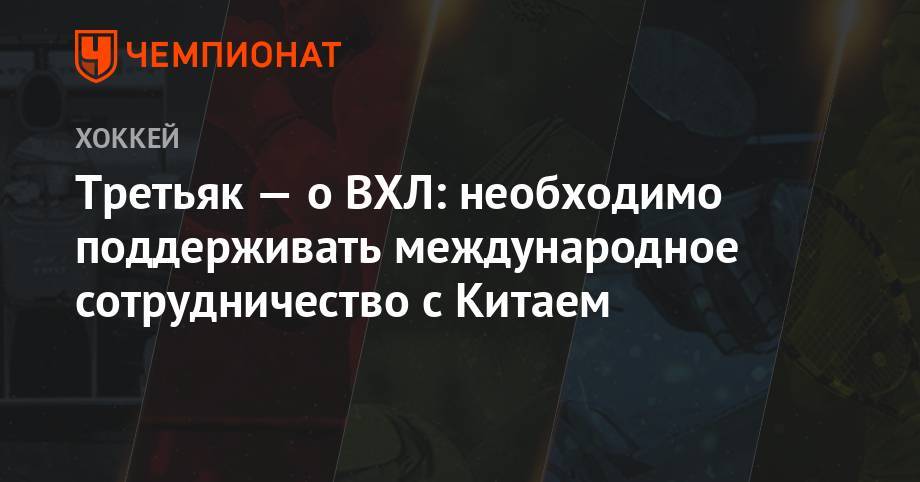 Владислав Третьяк - Третьяк — о ВХЛ: необходимо поддерживать международное сотрудничество с Китаем - championat.com - Россия