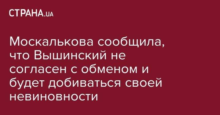 Кирилл Вышинский - Татьяна Москалькова - Москалькова сообщила, что Вышинский не согласен с обменом и будет добиваться своей невиновности - strana.ua - Россия - Киев