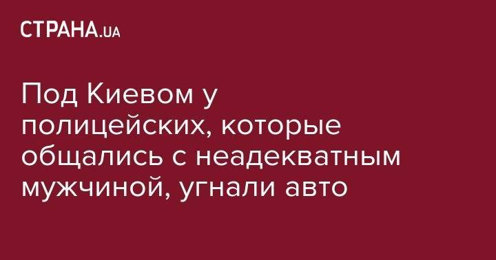 Бела Церкви - Под Киевом у полицейских, которые общались с неадекватным мужчиной, угнали авто - strana.ua - Украина - Киевская обл. - Харьков