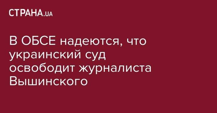 Кирилл Вышинский - В ОБСЕ надеются, что украинский суд освободит журналиста Вышинского - strana.ua - Россия - Украина - Киев