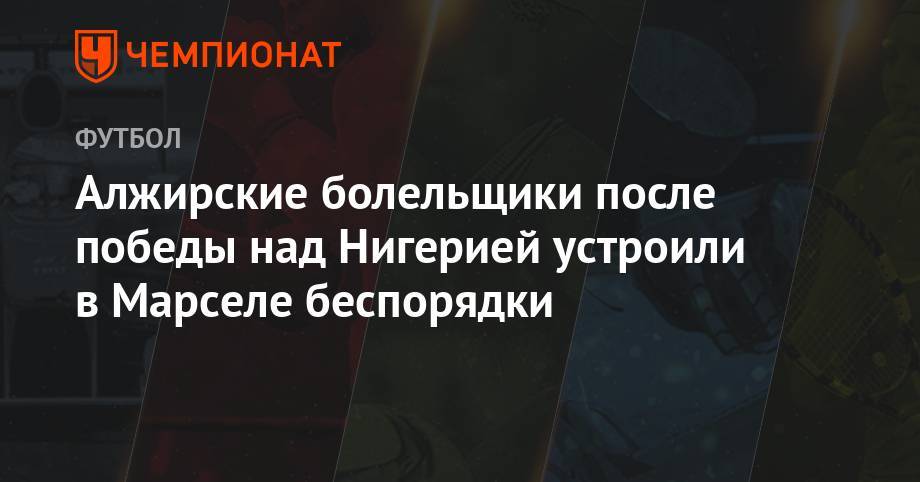 Алжирские болельщики после победы над Нигерией устроили в Марселе беспорядки - championat.com - Тунис - Алжир - Алжирская Народная Демократическая Республика - Нигерия - Сенегал