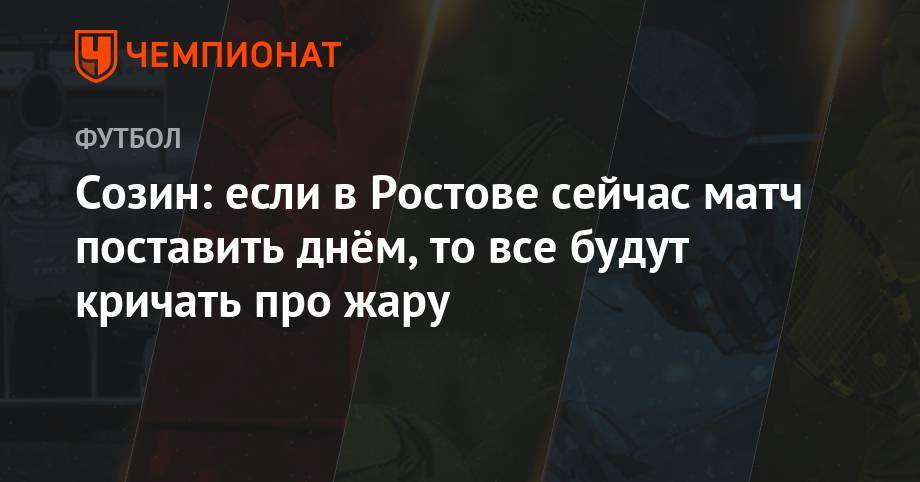 Сергей Прядкин - Андрей Созин - Максим Пахомов - Созин: если в Ростове сейчас матч поставить днём, то все будут кричать про жару - championat.com - Москва - Ростовская обл.