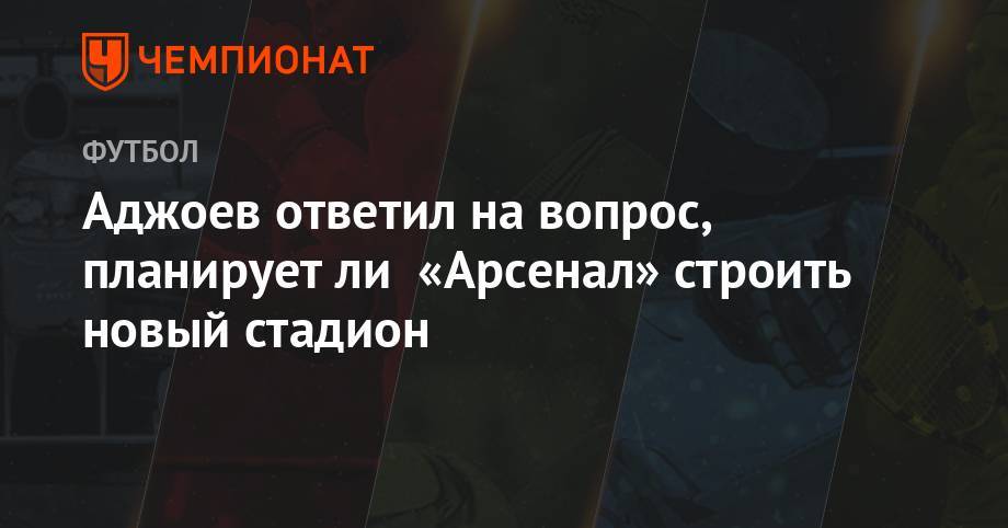 Гурам Аджоев - Аджоев ответил, планирует ли «Арсенал» строить новый стадион - championat.com
