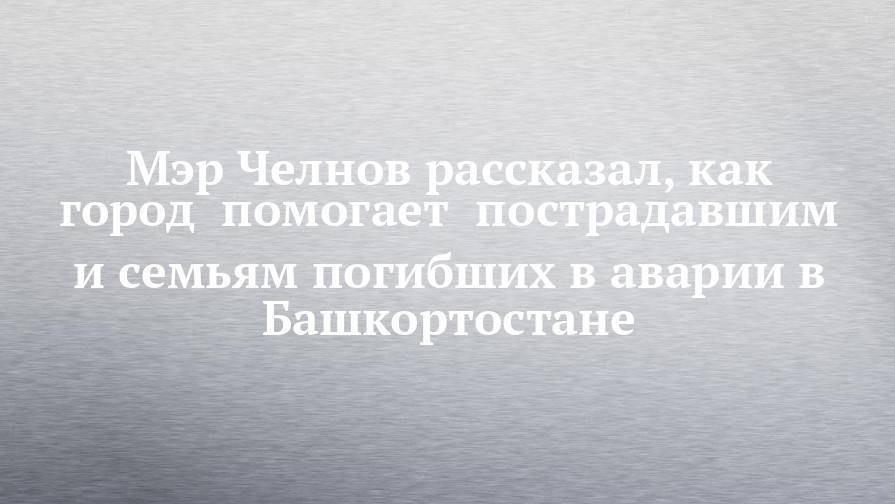 Наиль Магдеев - Мэр Челнов рассказал, как город  помогает  пострадавшим и семьям погибших в аварии в Башкортостане - chelny-izvest.ru - Башкирия