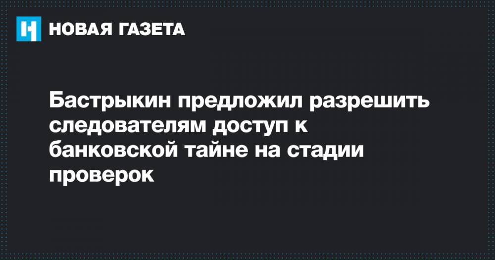 Александр Бастрыкин - Бастрыкин предложил разрешить следователям доступ к банковской тайне на стадии проверок - novayagazeta.ru