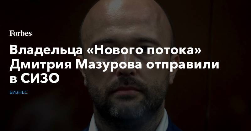 Дмитрий Мазуров - Владельца «Нового потока» Дмитрия Мазурова отправили в СИЗО - forbes.ru - Москва
