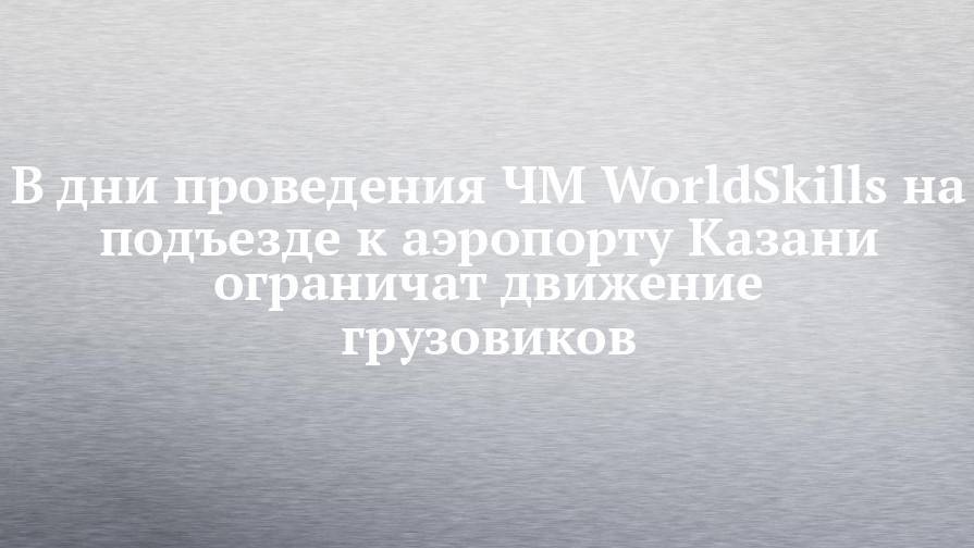 В дни проведения ЧМ WorldSkills на подъезде к аэропорту Казани ограничат движение грузовиков - chelny-izvest.ru - Оренбург - Казань - Kazan