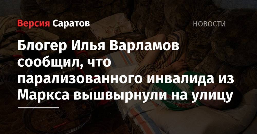 Валерий Радаев - Илья Варламов - Блогер - Блогер Илья Варламов сообщил, что парализованного инвалида из Маркса вышвырнули на улицу - nversia.ru - Россия - Саратовская обл.