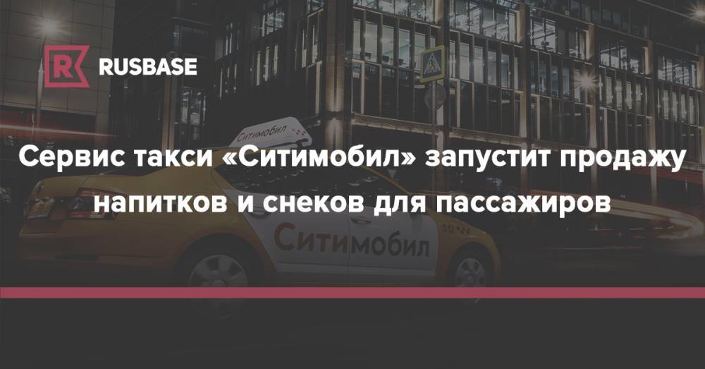 Сервис такси «Ситимобил» запустит продажу напитков и снеков для пассажиров - rb.ru - Москва