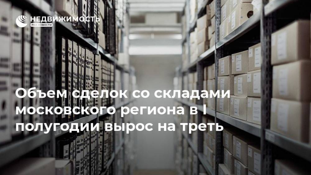 Объем сделок со складами московского региона в I полугодии вырос на треть - realty.ria.ru - Москва - Москва - Московская область