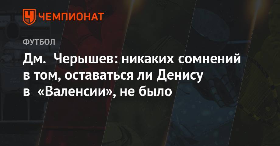 Денис Черышев - Дмитрий Черышев - Дм. Черышев: никаких сомнений в том, оставаться ли Денису в «Валенсии», не было - championat.com - Россия - Испания - Мадрид