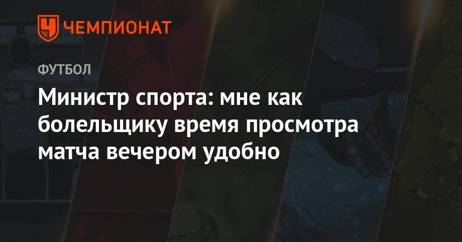 Павел Колобков - Министр спорта: мне, как болельщику, время просмотра матча вечером удобно - championat.com