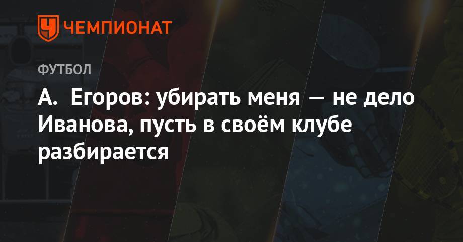 Александр Егоров - Григорий Иванов - А. Егоров: убирать меня — не дело Иванова, пусть в своём клубе разбирается - championat.com - Россия
