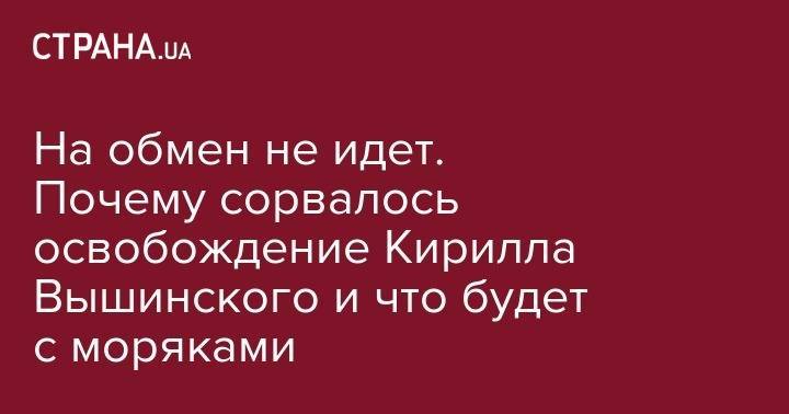 Петр Порошенко - Юрий Луценко - Кирилл Вышинский - Татьяна Москалькова - На обмен не идет. Почему сорвалось освобождение Кирилла Вышинского и что будет с моряками - strana.ua - Россия - Украина - Киев