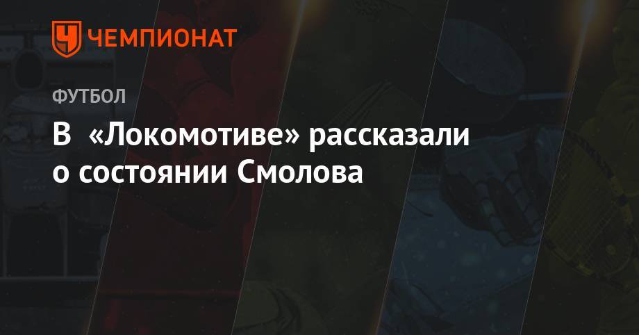 Полина Куимова - Федор Смолов - В «Локомотиве» рассказали о состоянии Смолова - championat.com - Москва