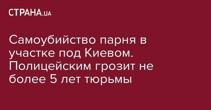 Самоубийство парня в участке под Киевом. Полицейским грозит не более 5 лет тюрьмы - strana.ua - Украина - Киев - Киевская обл. - Ирпень