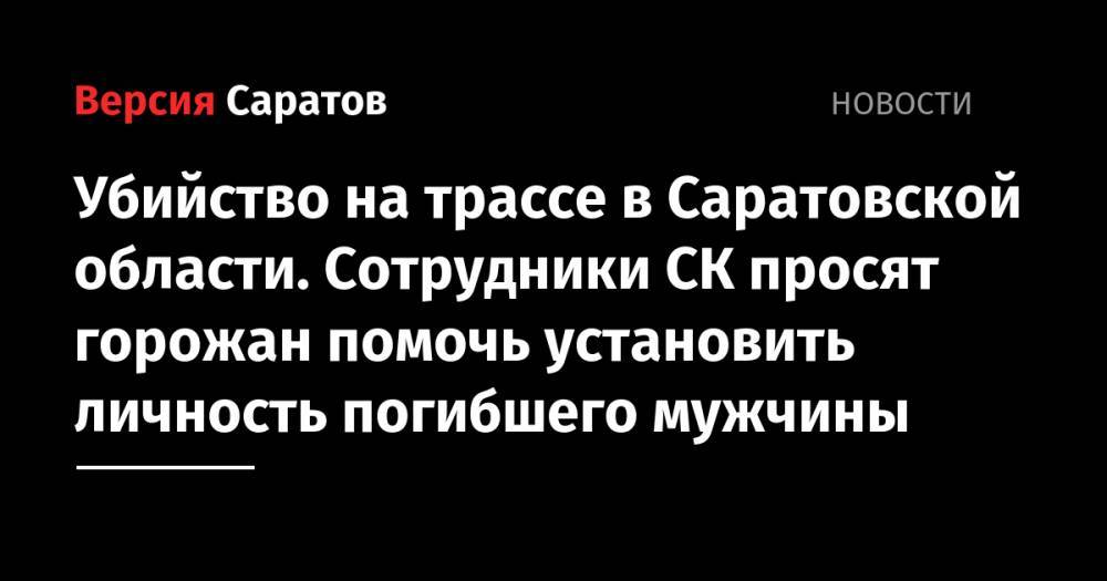 Убийство на трассе в Саратовской области. Следователи просят горожан помочь установить личность погибшего мужчины - nversia.ru - Россия - Саратовская обл. - Саратов - Волгоград - Вольск