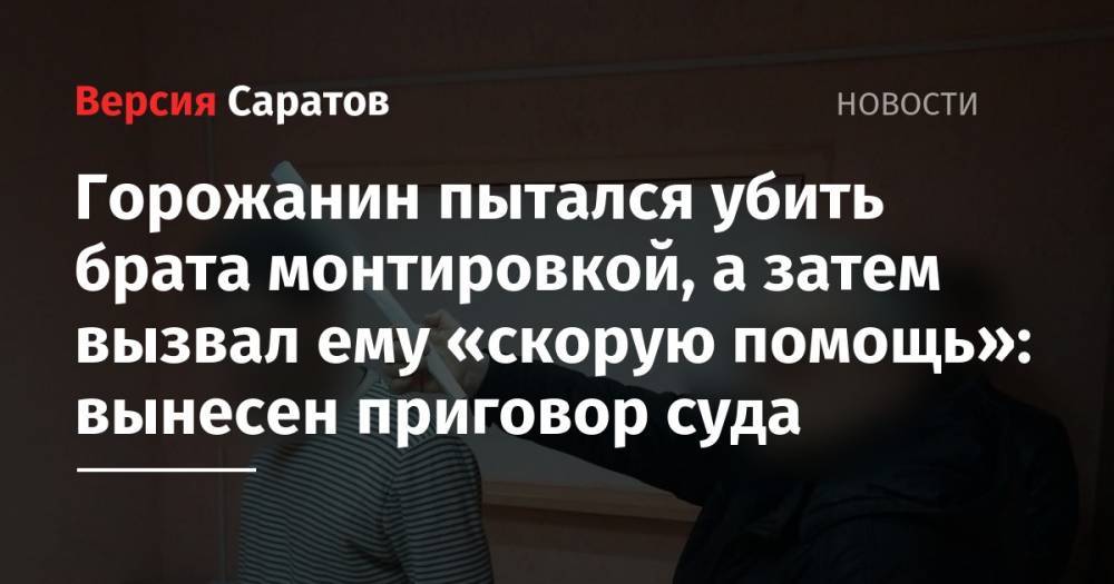 Горожанин пытался убить брата монтировкой, а затем вызвал ему «скорую помощь»: вынесен приговор суда - nversia.ru - Саратов