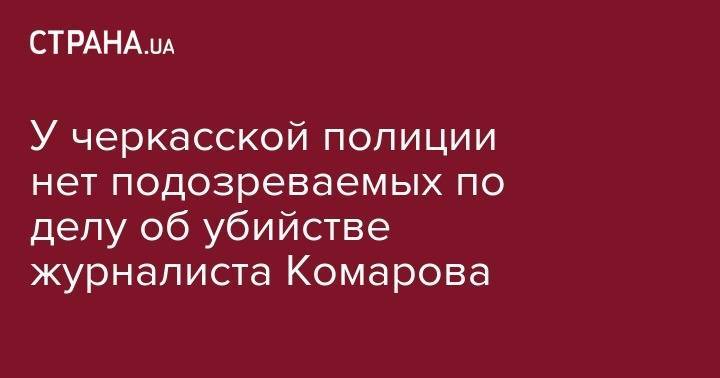 У черкасской полиции нет подозреваемых по делу об убийстве журналиста Комарова - strana.ua - Украина - Черкасская обл. - Черкассы - Черкесск