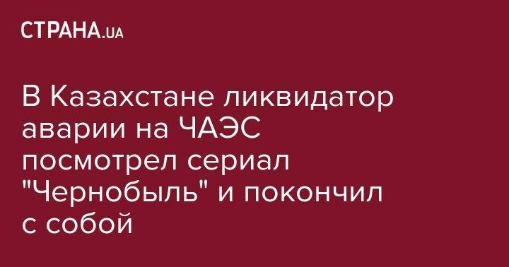 В Казахстане ликвидатор аварии на ЧАЭС посмотрел сериал "Чернобыль" и покончил с собой - strana.ua - Казахстан - Актобе