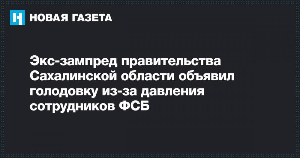 Владимир Путин - Экс-зампред правительства Сахалинской области объявил голодовку из-за давления сотрудников ФСБ - novayagazeta.ru - Россия - Хабаровск - Сахалинская обл.