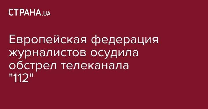 Сергей Томиленко - Европейская федерация журналистов осудила обстрел телеканала 112 Украина - strana.ua - США - Украина