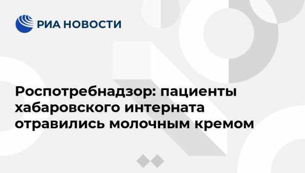 Роспотребнадзор: пациенты хабаровского интерната отравились молочным кремом - vestirossii.com - Хабаровский край - Хабаровск
