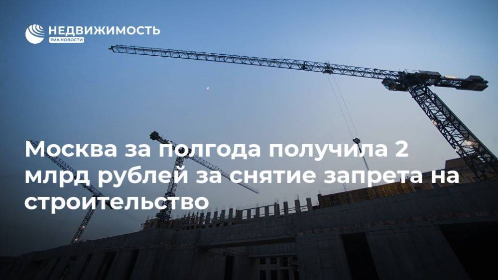 Москва за полгода получила 2 млрд рублей за снятие запрета на строительство - realty.ria.ru - Москва - Москва - Строительство